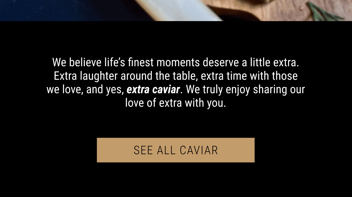 We believe life’s finest moments deserve a little extra. Extra laughter around the table, extra time with those we love, and yes, extra caviar. We truly enjoy sharing our love of extra with you.
