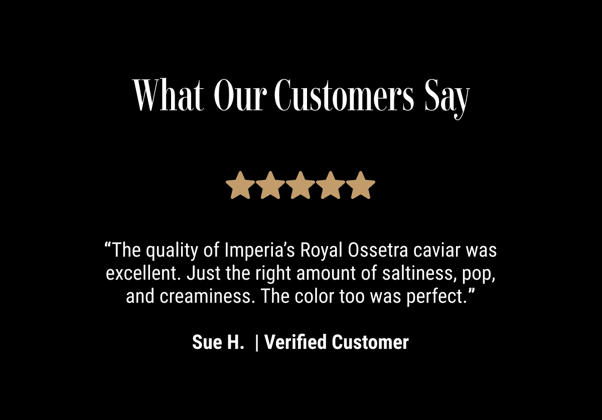 “The quality of Imperia’s Royal Ossetra caviar was excellent. Just the right amount of saltiness, pop, and creaminess. The color too was perfect.”  Sue H.  | Verified Customer