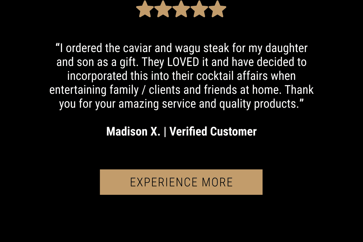 “I ordered the caviar and wagu steak for my daughter and son as a gift. They LOVED it and have decided to incorporated this into their cocktail affairs when entertaining family / clients and friends at home. Thank you for your amazing service and quality products.”  Madison X. | Verified Customer