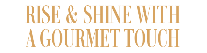 RISE & SHINE WITH A GOURMET TOUCH