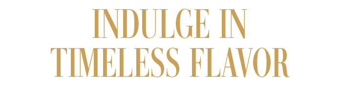 INDULGE IN TIMELESS FLAVOR