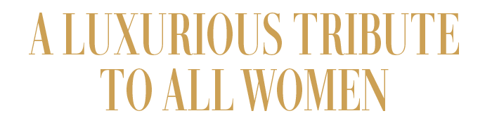 A LUXURIOUS TRIBUTE TO ALL WOMEN