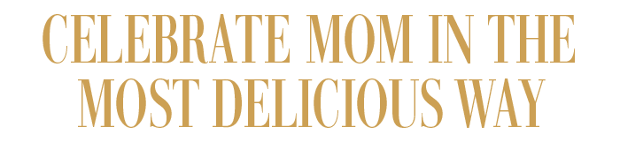 CELEBRATE MOM IN THE MOST DELICIOUS WAY