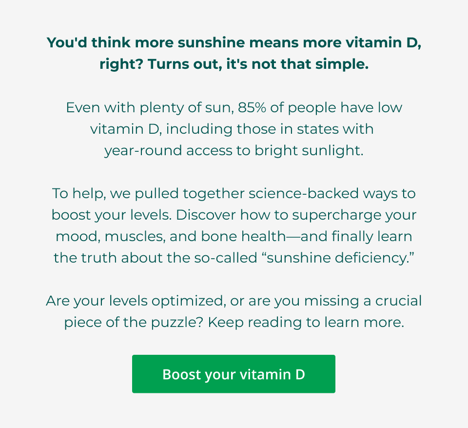 You'd think more sunshine means more vitamin D, right? Turns out, it's not that simple.  Even with plenty of sun, 85% of people have low vitamin D, including those in states with  year-round access to bright sunlight.  To help, we pulled together science-backed ways to boost your levels. Discover how to supercharge your mood, muscles, and bone health—and finally learn the truth about the so-called “sunshine deficiency.”  Are your levels optimized, or are you missing a crucial piece of the puzzle? Keep reading to learn more. 