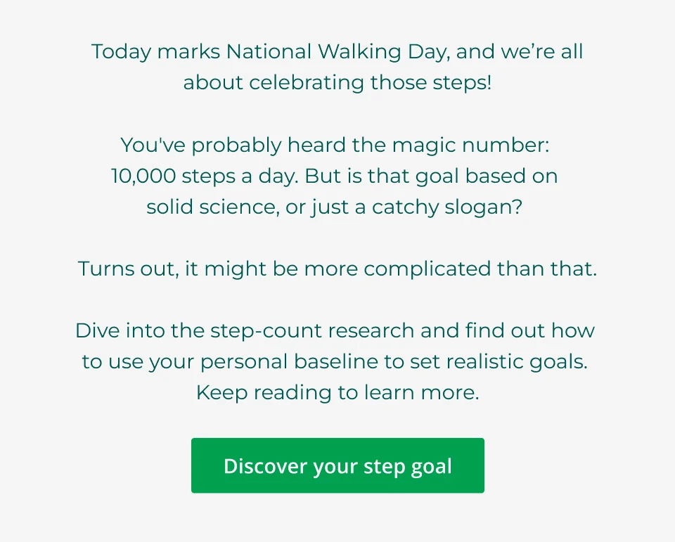 Today marks National Walking Day, and we’re all about celebrating those steps!  You've probably heard the magic number:  10,000 steps a day. But is that goal based on  solid science, or just a catchy slogan?   Turns out, it might be more complicated than that.  Dive into the step-count research and find out how  to use your personal baseline to set realistic goals.  Keep reading to learn more. Click here to discover your step goal