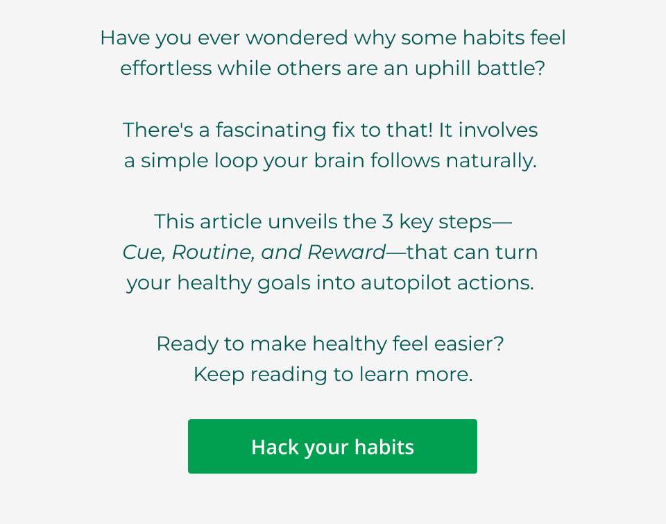 Have you ever wondered why some habits feel  effortless while others are an uphill battle?  There's a fascinating fix to that! It involves  a simple loop your brain follows naturally.   This article unveils the 3 key steps— Cue, Routine, and Reward—that can turn  your healthy goals into autopilot actions.   Ready to make healthy feel easier?  Keep reading to learn more. Click here to hack your habits
