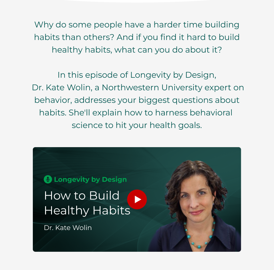 Why do some people have a harder time building habits than others? And if you find it hard to build healthy habits, what can you do about it?  In this episode of Longevity by Design,  Dr. Kate Wolin, a Northwestern University expert on behavior, addresses your biggest questions about habits. She'll explain how to harness behavioral  science to hit your health goals.