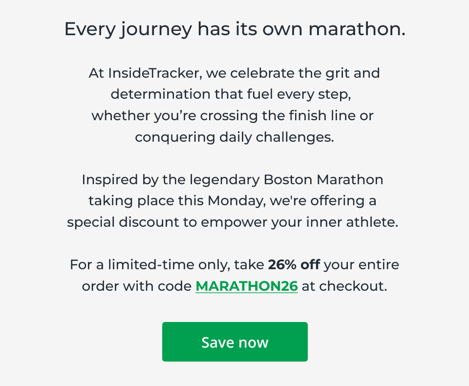 Every journey has its own marathon. At InsideTracker, we celebrate the grit and determination that fuel every step,   whether you’re crossing the finish line or  conquering daily challenges.  Inspired by the legendary Boston Marathon  taking place this Monday, we're offering a  special discount to empower your inner athlete.&nbsp;  For a limited-time only, take 26% off your entire order with code MARATHON26 at checkout. Click here to save now