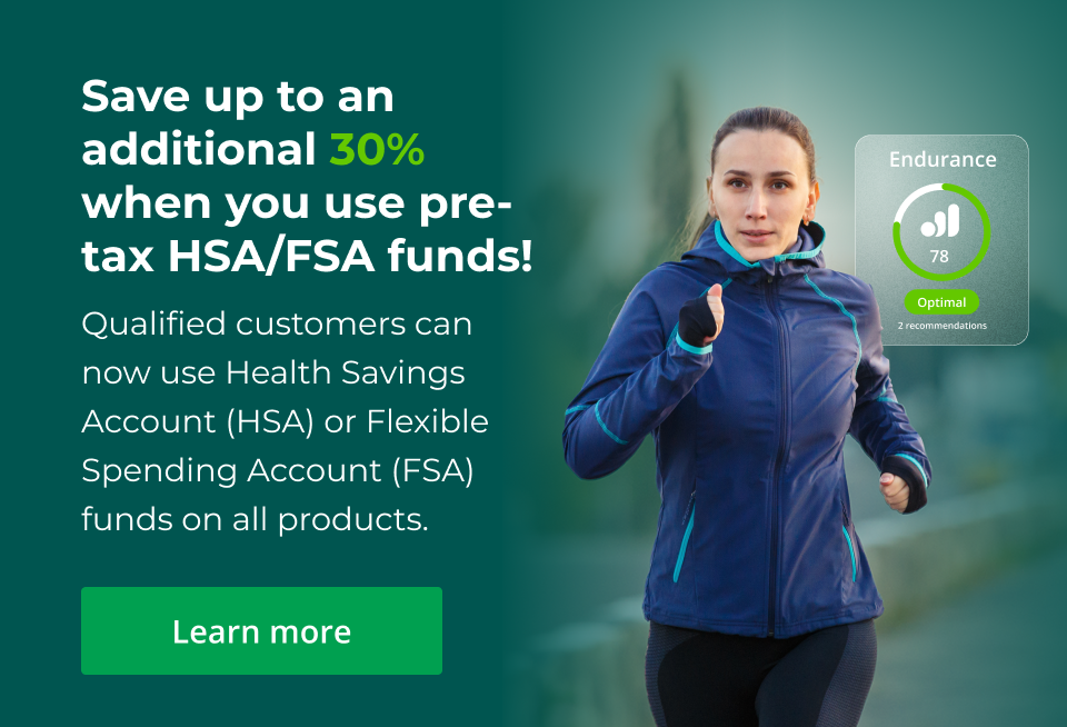 Save up to an additional 30% when you use pre-tax HSA/FSA funds! Qualified customers can now use Health Savings Account (HSA) or Flexible Spending Account (FSA) funds on all products.