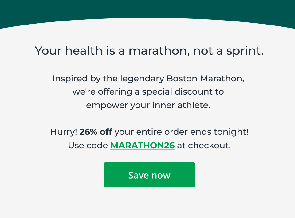 Your health is a marathon, not a sprint. Inspired by the legendary Boston Marathon,  we're offering a special discount to  empower your inner athlete.&nbsp;  Hurry! 26% off your entire order ends tonight! Use code MARATHON26 at checkout. Click here to save now.