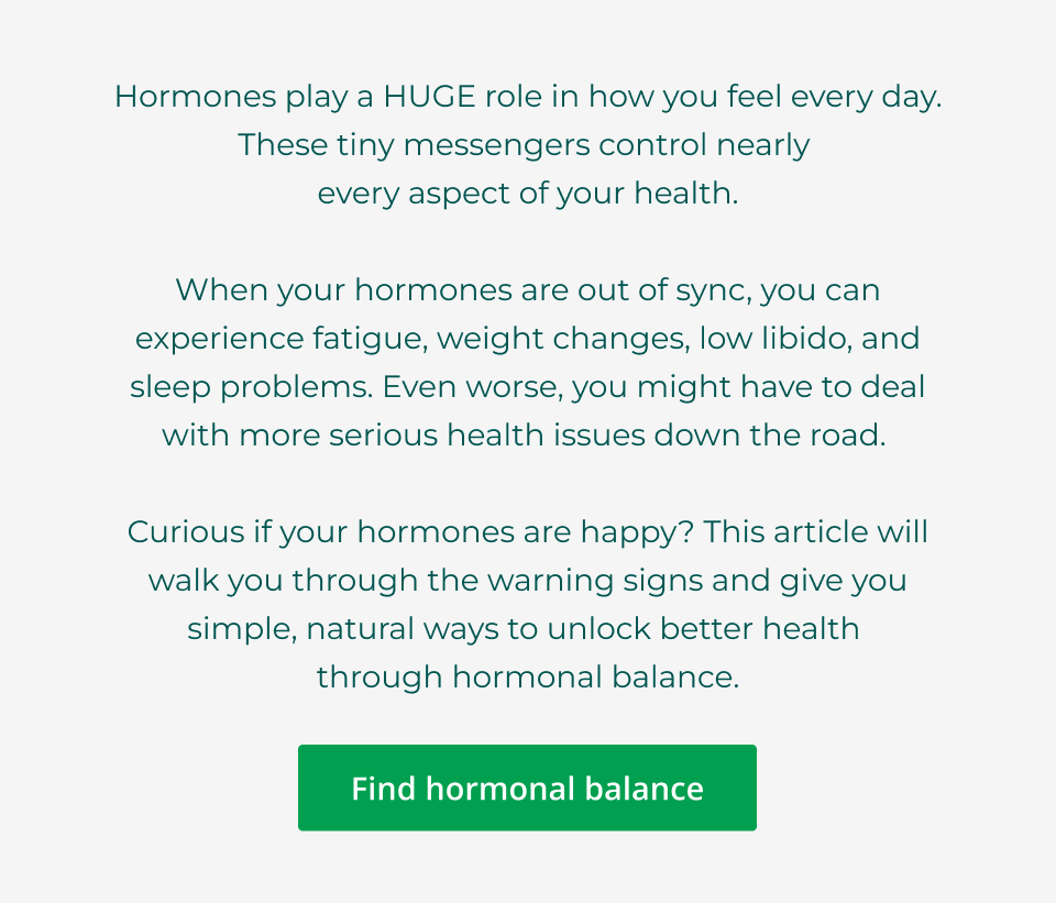 Hormones play a HUGE role in how you feel every day. These tiny messengers control nearly  every aspect of your health.  When your hormones are out of sync, you can experience fatigue, weight changes, low libido, and sleep problems. Even worse, you might have to deal with more serious health issues down the road.   Curious if your hormones are happy? This article will walk you through the warning signs and give you simple, natural ways to unlock better health  through hormonal balance. Click here to find hormonal balance