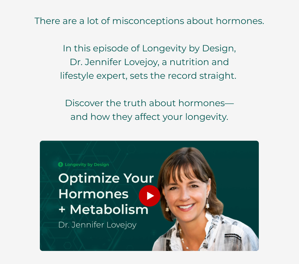 There are a lot of misconceptions about hormones.  In this episode of Longevity by Design,  Dr. Jennifer Lovejoy, a nutrition and  lifestyle expert, sets the record straight.   Discover the truth about hormones— and how they affect your longevity. Click her to watch this episode of Longevity by Design