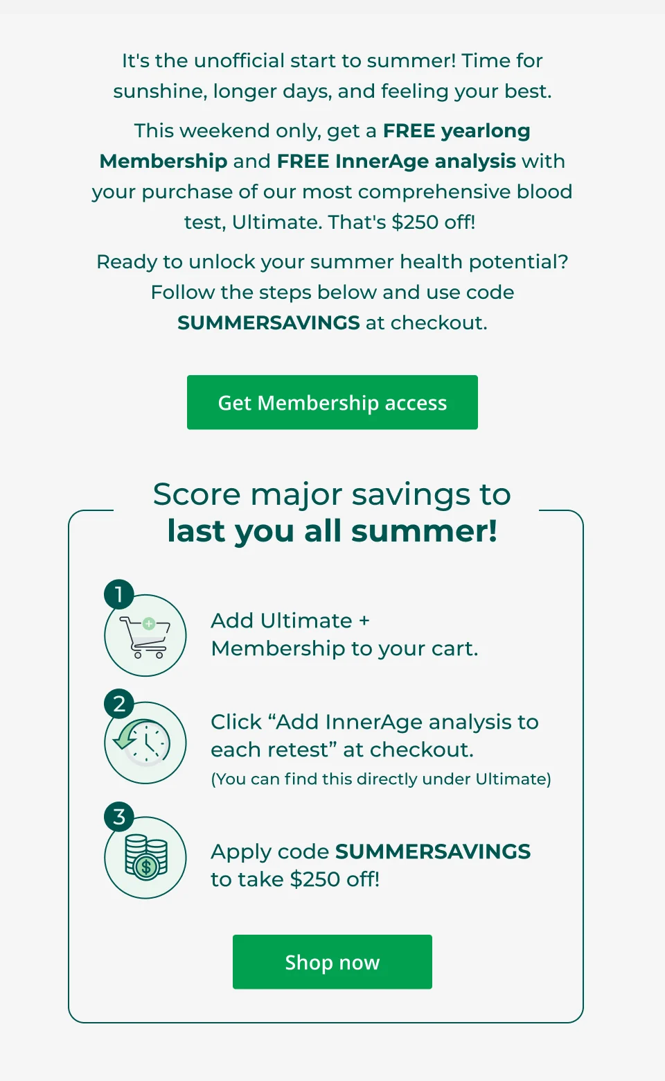 It's the unofficial start to summer! Time for sunshine, longer days, and feeling your best. This weekend only, get a FREE yearlong Membership and FREE InnerAge analysis with your purchase of our most comprehensive blood test, Ultimate. That's $250 off!  Ready to unlock your summer health potential? Follow the steps below and use code SUMMERSAVINGS at checkout.  Get membership access Score major savings to last you all summer! Add Ultimate +  Membership to your cart. Click “Add InnerAge analysis to each retest” at checkout. (You can find this directly under Ultimate) Apply code SUMMERSAVINGS to take $250 off! Shop now