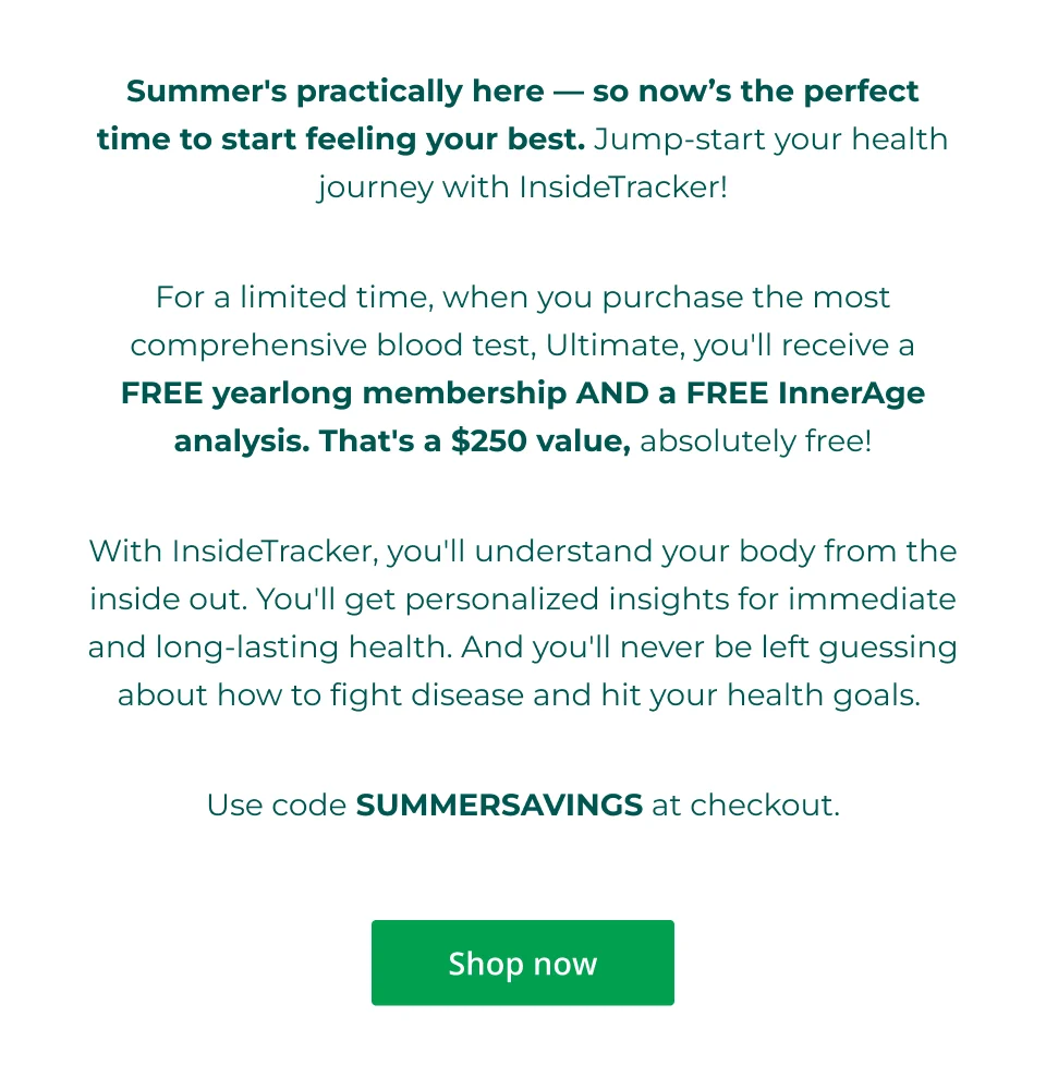 Summer's practically here — so now’s the perfect time to start feeling your best. Jump-start your health journey with InsideTracker!  For a limited time, when you purchase the most comprehensive blood test, Ultimate, you'll receive a FREE yearlong membership AND a FREE InnerAge analysis. That's a $250 value, absolutely free!  With InsideTracker, you'll understand your body from the inside out. You'll get personalized insights for immediate and long-lasting health. And you'll never be left guessing about how to fight disease and hit your health goals.   Use code SUMMERSAVINGS at checkout.