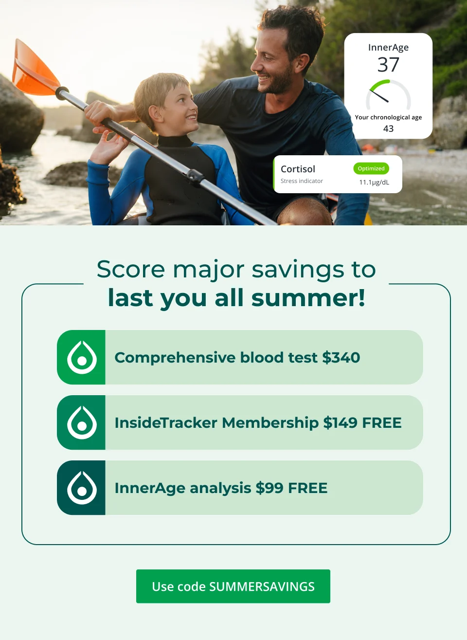 Score major savings to last you all summer! Comprehensive blood test $340 InsideTracker Membership $149 FREE InnerAge analysis $99 FREE Use cdoe SUMMERSAVINGS