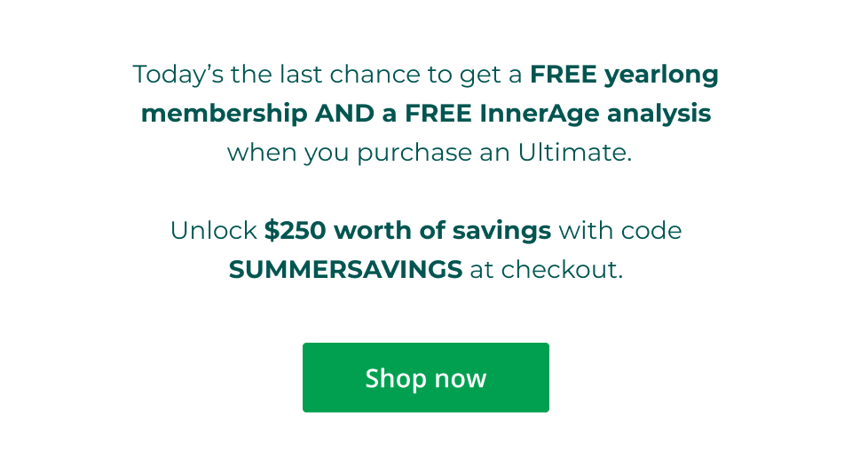 Today’s the last chance to get a FREE yearlong membership AND a FREE InnerAge analysis  when you purchase an Ultimate.  Unlock $250 worth of savings with code SUMMERSAVINGS at checkout. Click here to shop now