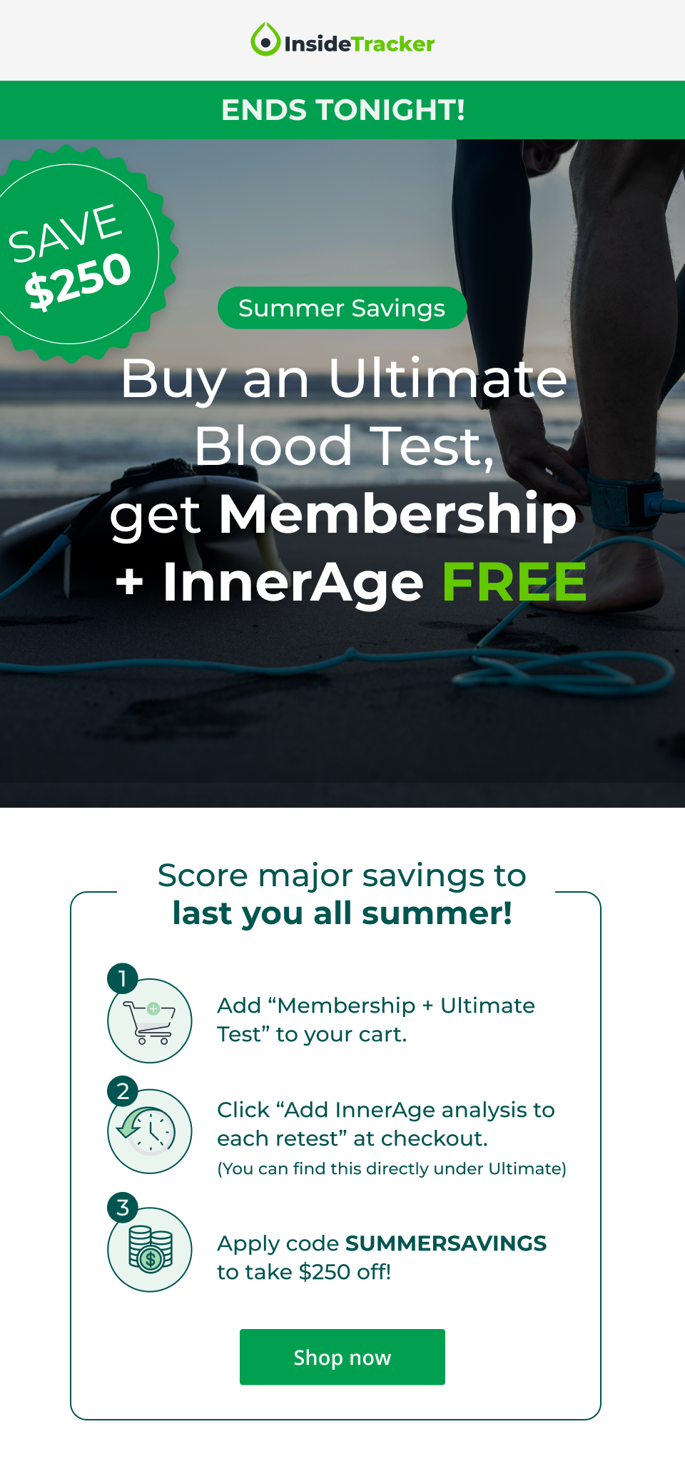 ENDS TONIGHT! Summer Savings Buy an Ultimate  Blood Test,  get Membership  + InnerAge FREE Score major savings to last you all summer! Add “Membership + Ultimate Test” to your cart. Click “Add InnerAge analysis to each retest” at checkout. (You can find this directly under Ultimate) Apply code SUMMERSAVINGS to take $250 off! Shop now