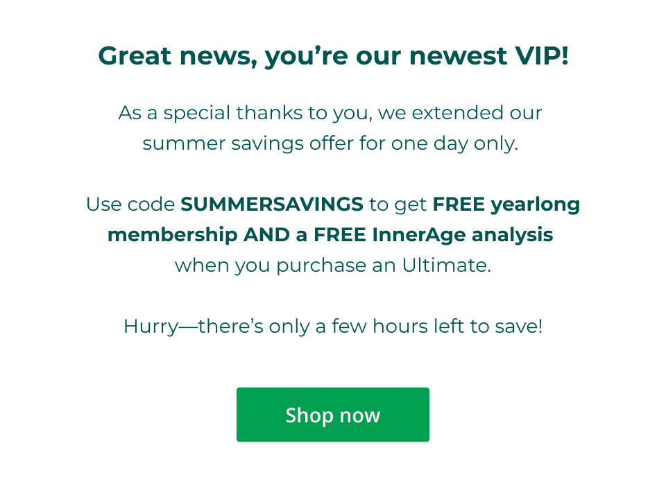 Great news, you're our newest VIP! As a special thanks to you, we extended our  summer savings offer for one day only.   Use code SUMMERSAVINGS to get FREE yearlong membership AND a FREE InnerAge analysis  when you purchase an Ultimate.  Hurry—there’s only a few hours left to save! Click here to shop now.