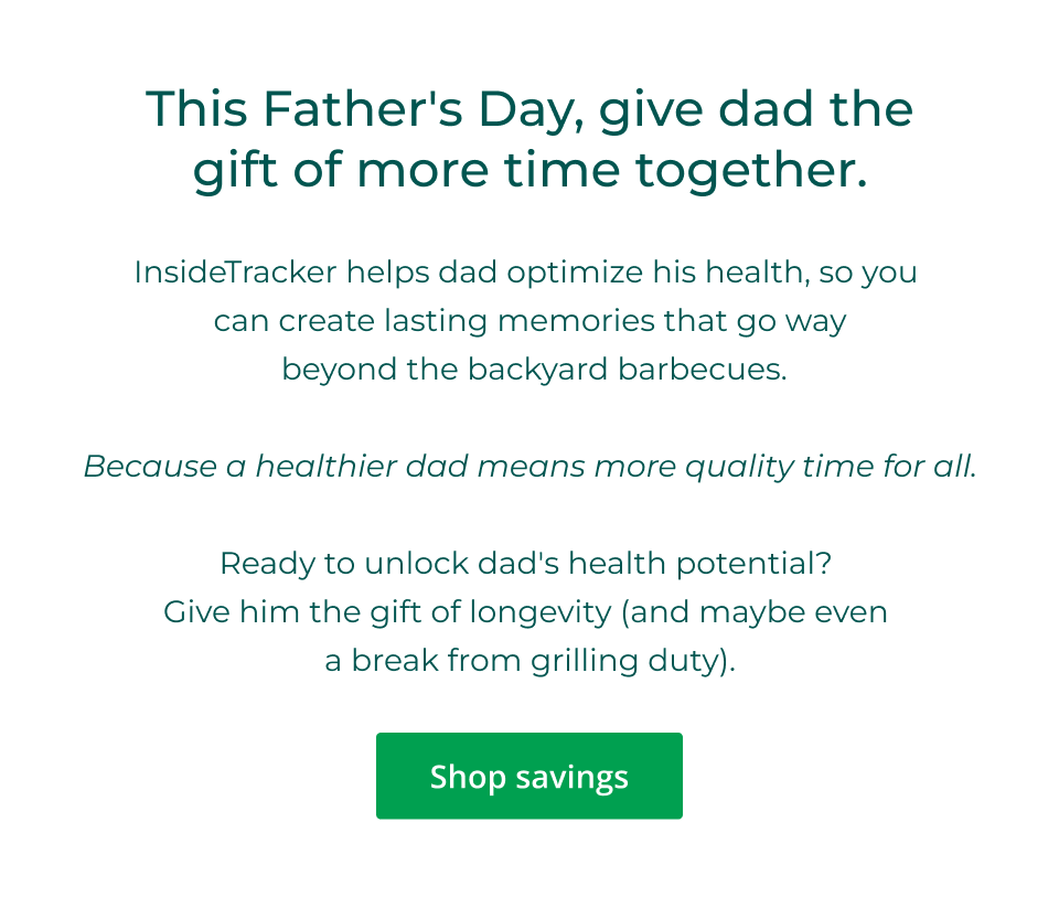 This Father's Day, give dad the gift of more time together. InsideTracker helps dad optimize his health, so you  can create lasting memories that go way  beyond the backyard barbecues. &nbsp; Because a healthier dad means more quality time for all. &nbsp; Ready to unlock dad's health potential?  Give him the gift of longevity (and maybe even  a break from grilling duty). Click to shop savings
