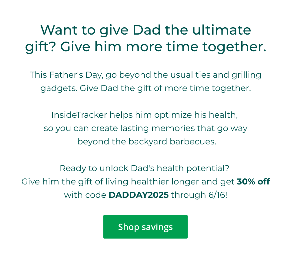 Want to give Dad the ultimate gift? Give him more time together. This Father's Day, go beyond the usual ties and grilling gadgets. Give Dad the gift of more time together.  InsideTracker helps him optimize his health,  so you can create lasting memories that go way  beyond the backyard barbecues.  Ready to unlock Dad's health potential?  Give him the gift of living healthier longer and get 30% off with code DADDAY2025 through 6/16! Click here to shop savings
