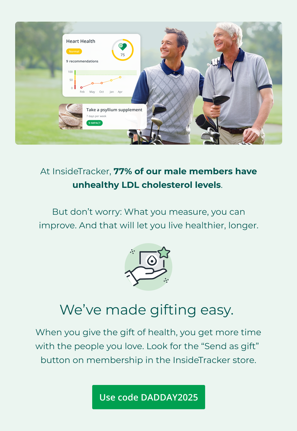 At InsideTracker, 77% of our male members have unhealthy LDL cholesterol levels.   But don’t worry: What you measure, you can improve. And that will let you live healthier, longer. We’ve made gifting easy.&nbsp; When you give the gift of health, you get more time with the people you love. Look for the “Send as gift”&nbsp; button on membership in the InsideTracker store. Click here to shop and use code DADDAY2025 at checkout.