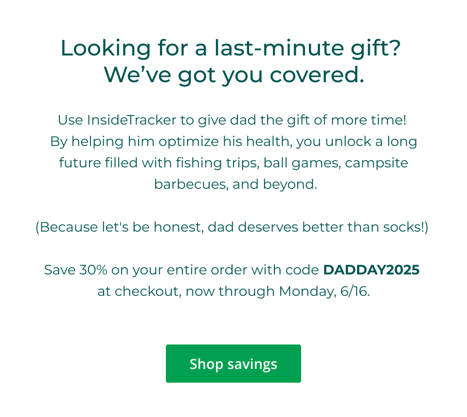Looking for a last-minute gift?  We’ve got you covered. Use InsideTracker to give dad the gift of more time!  By helping him optimize his health, you unlock a long future filled with fishing trips, ball games, campsite  barbecues, and beyond. &nbsp; (Because let's be honest, dad deserves better than socks!)   Save 30% on your entire order with code DADDAY2025  at checkout, now through Monday, 6/16. Click here to shop savings