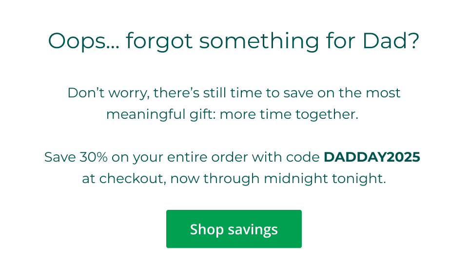 Oops... forgot something for Dad?  Don’t worry, there’s still time to save on the most meaningful gift: more time together.   Save 30% on your entire order with code DADDAY2025  at checkout, now through midnight tonight. Click here to shop savings