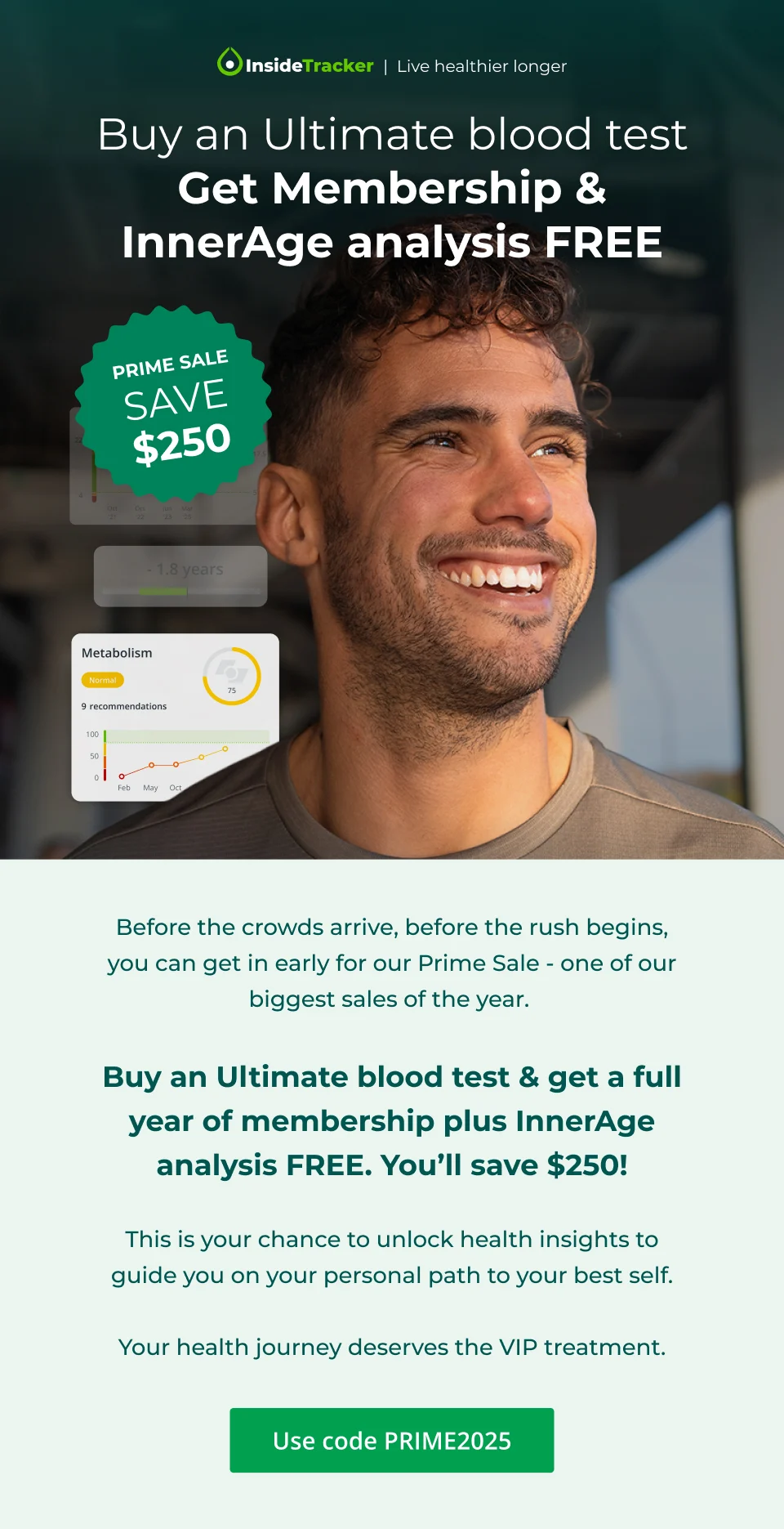 Buy an Ultimate blood test & get membership + InnerAge Analysis Free. Prime Sale. Save $250.  Before the crowds arrive, before the rush begins, you can get in early for our Prime Sale - one of our biggest sales of the year.   Save $250 when you buy an Ultimate blood test & get a full year of membership plus InnerAge analysis FREE.  This is your chance to unlock health insights to guide you on your personal path to your best self.  Your health journey deserves the VIP treatment.  Click here and save with code PRIME2025.
