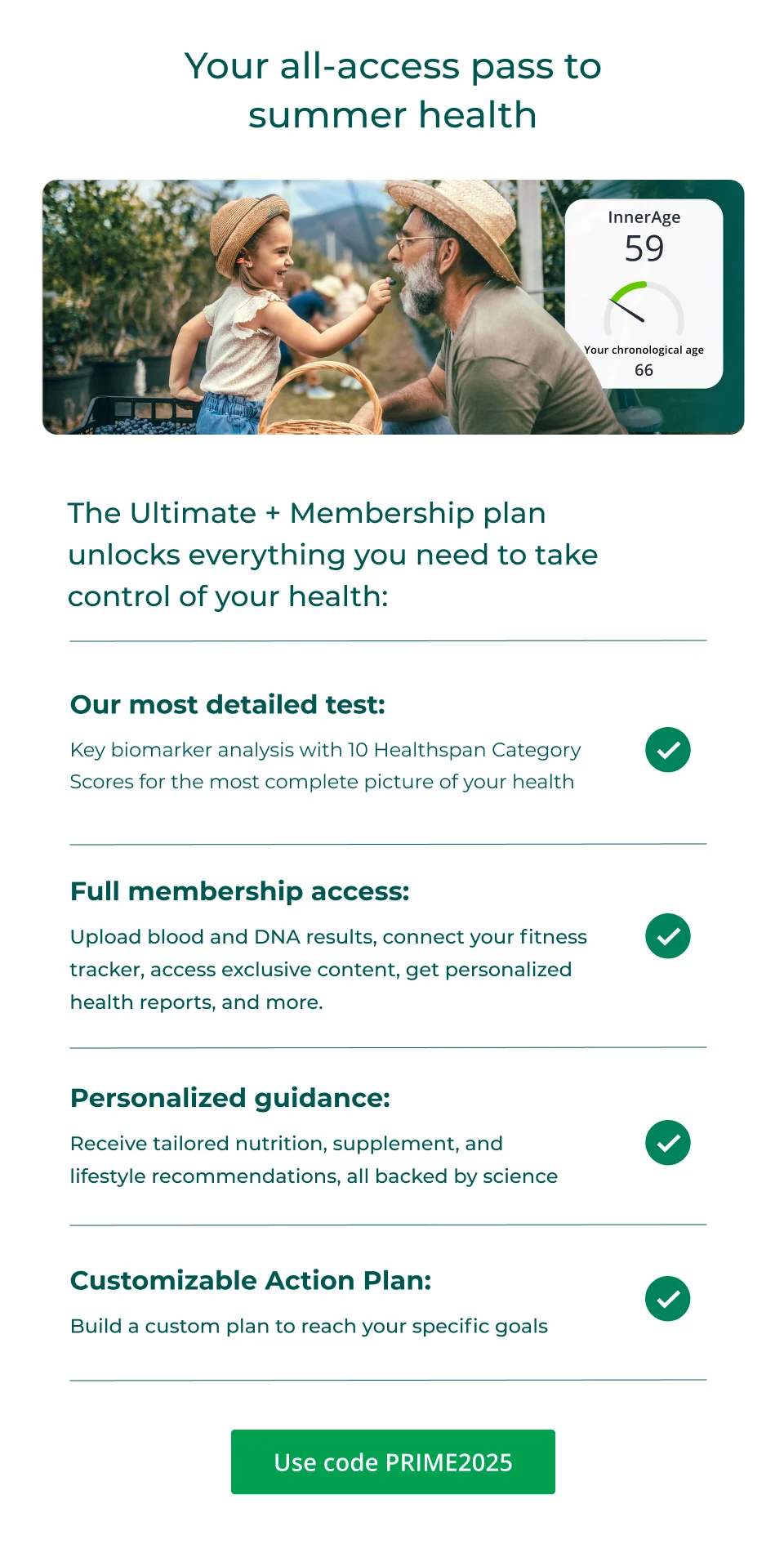 Your all-access pass to summer health Our most detailed test: Key biomarker analysis with 10 Healthspan Category Scores for the most complete picture of your health   Full membership access:  Upload blood and DNA results, connect your fitness tracker, access exclusive content, get personalized health reports, and more.    Personalized guidance:  Receive tailored nutrition, supplement, and lifestyle recommendations, all backed by science    Customizable Action Plan:  Build a custom plan to reach your specific goals Use code PRIME2025.