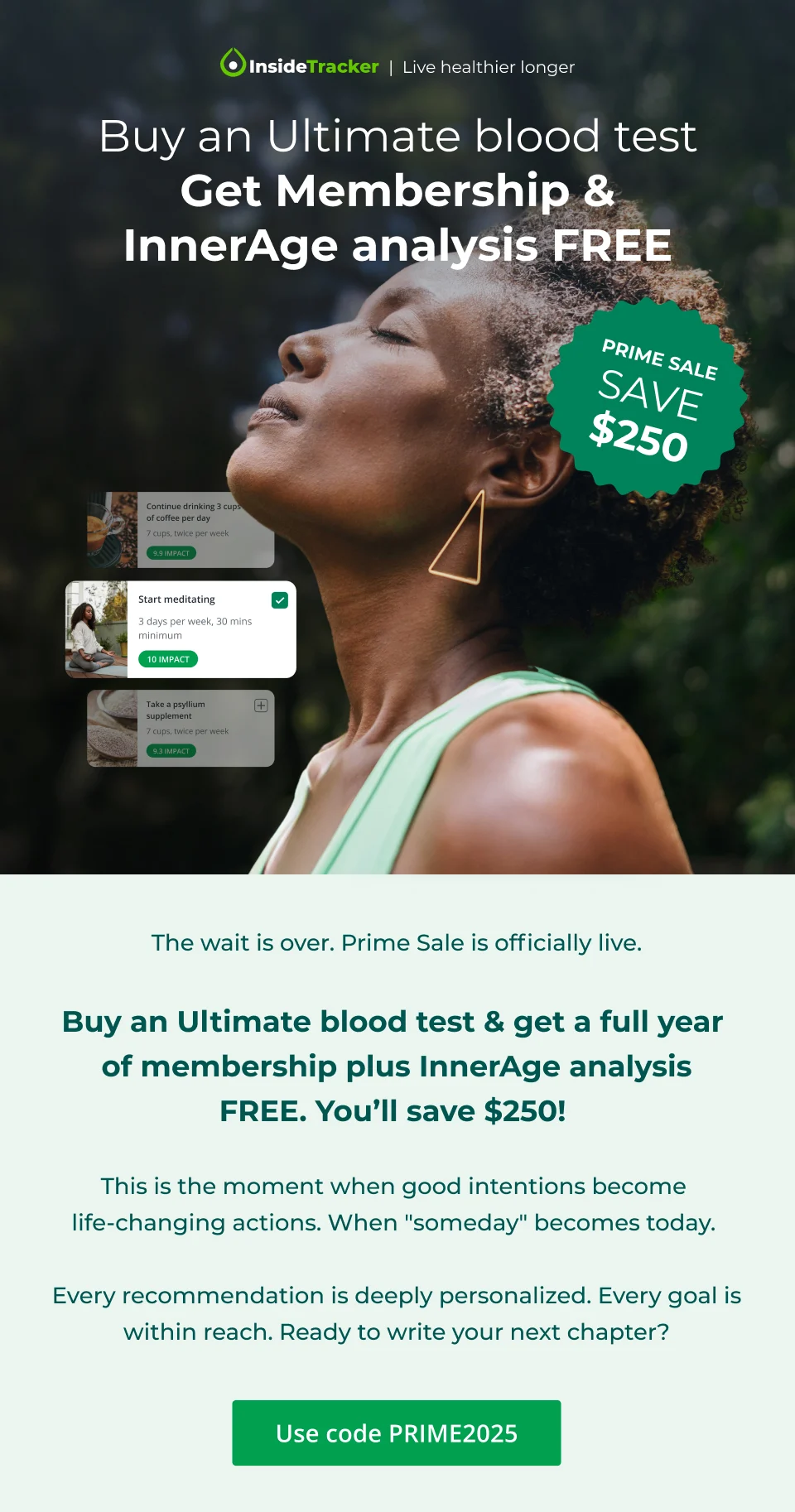 PRIME SALE.  Save $250.  Buy an Ultimate blood test Get Membership & InnerAge analysis FREE.&nbsp;Use code PRIME2025.This is the moment when good intentions become life-changing actions. When "someday" becomes today.&nbsp;  Every recommendation is deeply personalized.  Every goal is within reach. Ready to write your next chapter?