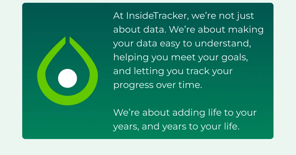 At InsideTracker, we’re not just about data. We’re about making your data easy to understand, helping you meet your goals, and letting you track your progress over time.  We’re about adding life to your years, and years to your life.&nbsp;