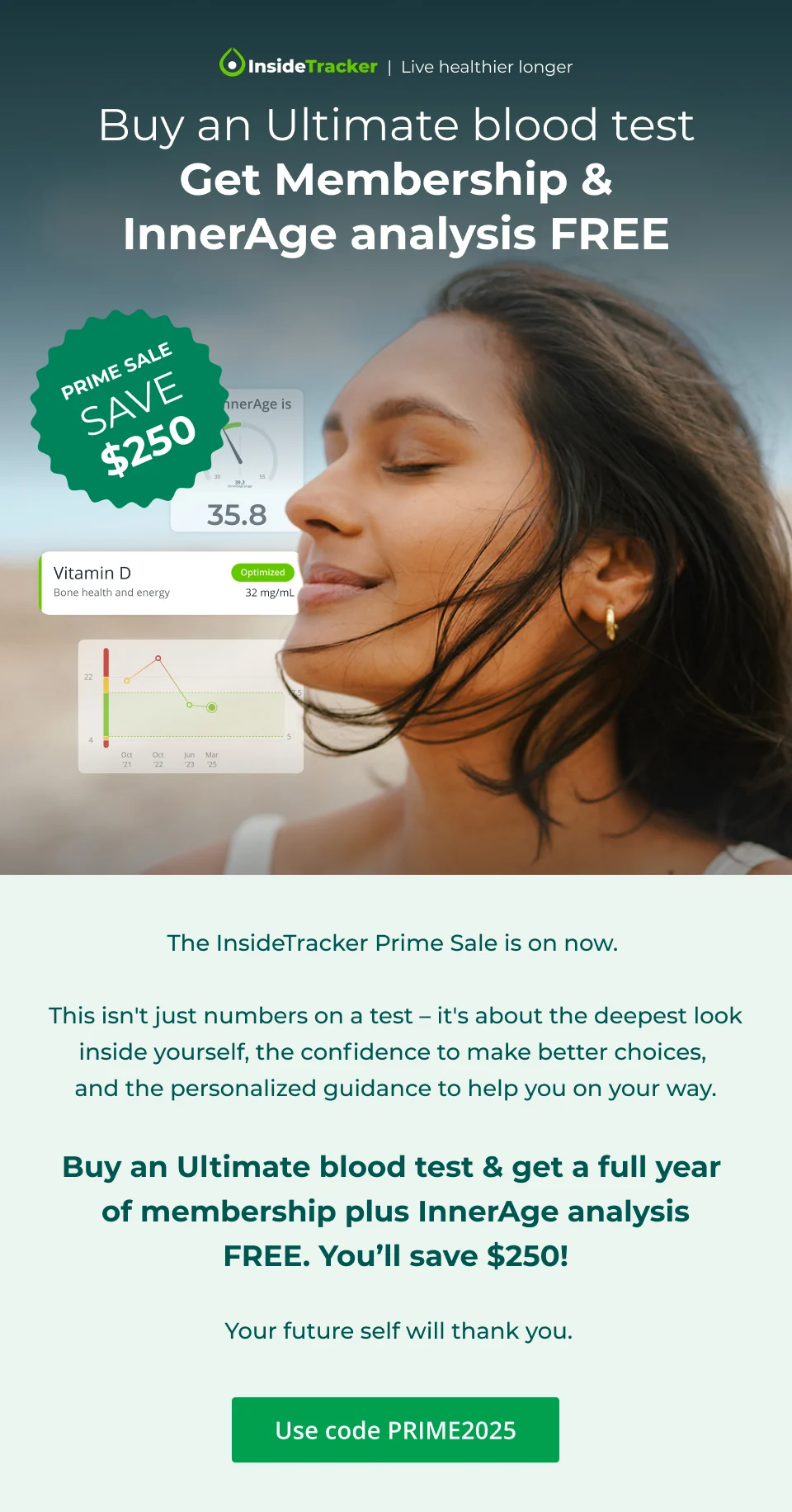 Buy an Ultimate blood test & get membership + InnerAge Analysis Free. Prime Sale. Save $250.  The InsideTracker Prime Sale is on now.&nbsp;This isn't just numbers on a test – it's about the deepest look inside yourself, the confidence to make better choices, and the personalized guidance to help you on your way.  Buy an Ultimate blood test & get a full year of membership plus InnerAge analysis FREE.&nbsp;You’ll&nbsp;save $250! Your future self will thank you..
