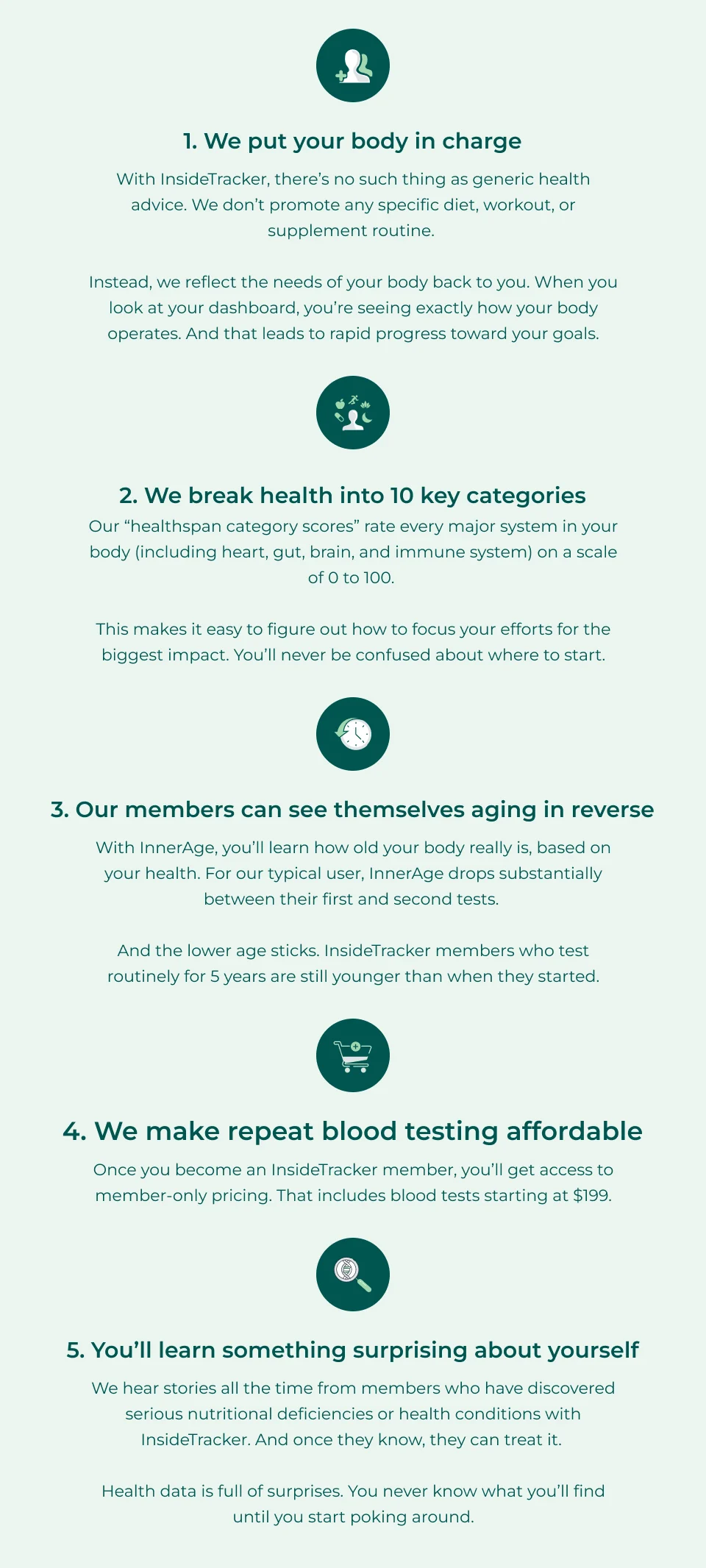1. We put your body in charge With InsideTracker, there’s no such thing as generic health advice. We don’t promote any specific diet, workout, or supplement routine.   Instead, we reflect the needs of your body back to you. When you look at your dashboard, you’re seeing exactly how your body operates. And that leads to rapid progress toward your goals.   2. We break health into 10 key categories Our “healthspan category scores” rate every major system in your body (including heart, gut, brain, and immune system) on a scale of 0 to 100.   This makes it easy to figure out how to focus your efforts for the biggest impact. You’ll never be confused about where to start.   3. Our members can see themselves aging in reverse With InnerAge, you’ll learn how old your body really is, based on your health. For our typical user, InnerAge drops substantially between their first and second tests.   And the lower age sticks. InsideTracker members who test routinely for 5 years are still younger than when they started.    4. We make repeat blood testing affordable Once you become an InsideTracker member, you’ll get access to member-only pricing. That includes blood tests starting at $199.   5. You’ll learn something surprising about yourself We hear stories all the time from members who have discovered serious nutritional deficiencies or health conditions with InsideTracker. And once they know, they can treat it.   Health data is full of surprises. You never know what you’ll find until you start poking around.