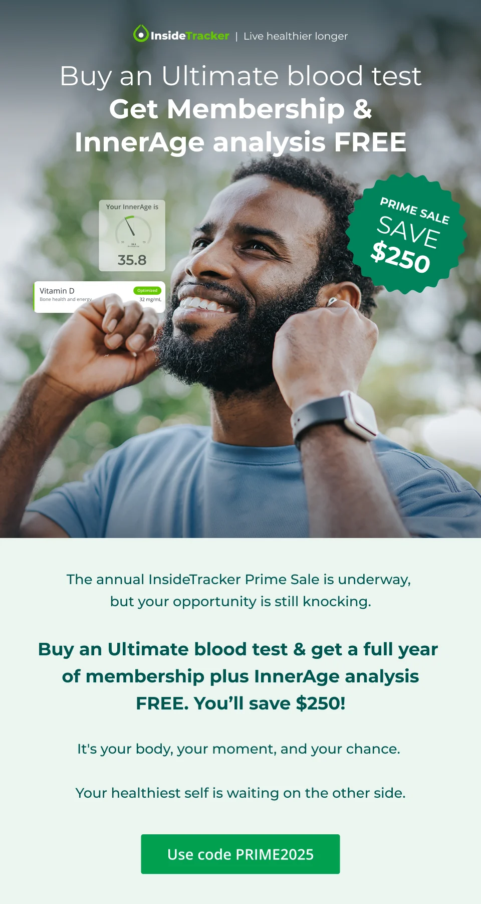 Buy an Ultimate blood test & get membership + InnerAge Analysis Free. Prime Sale. Save $250.  Before the crowds arrive, before the rush begins, you can get in early for our Prime Sale - one of our biggest sales of the year.   Save $250 when you buy an Ultimate blood test & get a full year of membership plus InnerAge analysis FREE.  This is your chance to unlock health insights to guide you on your personal path to your best self.  Your health journey deserves the VIP treatment.  Use code PRIME2025.