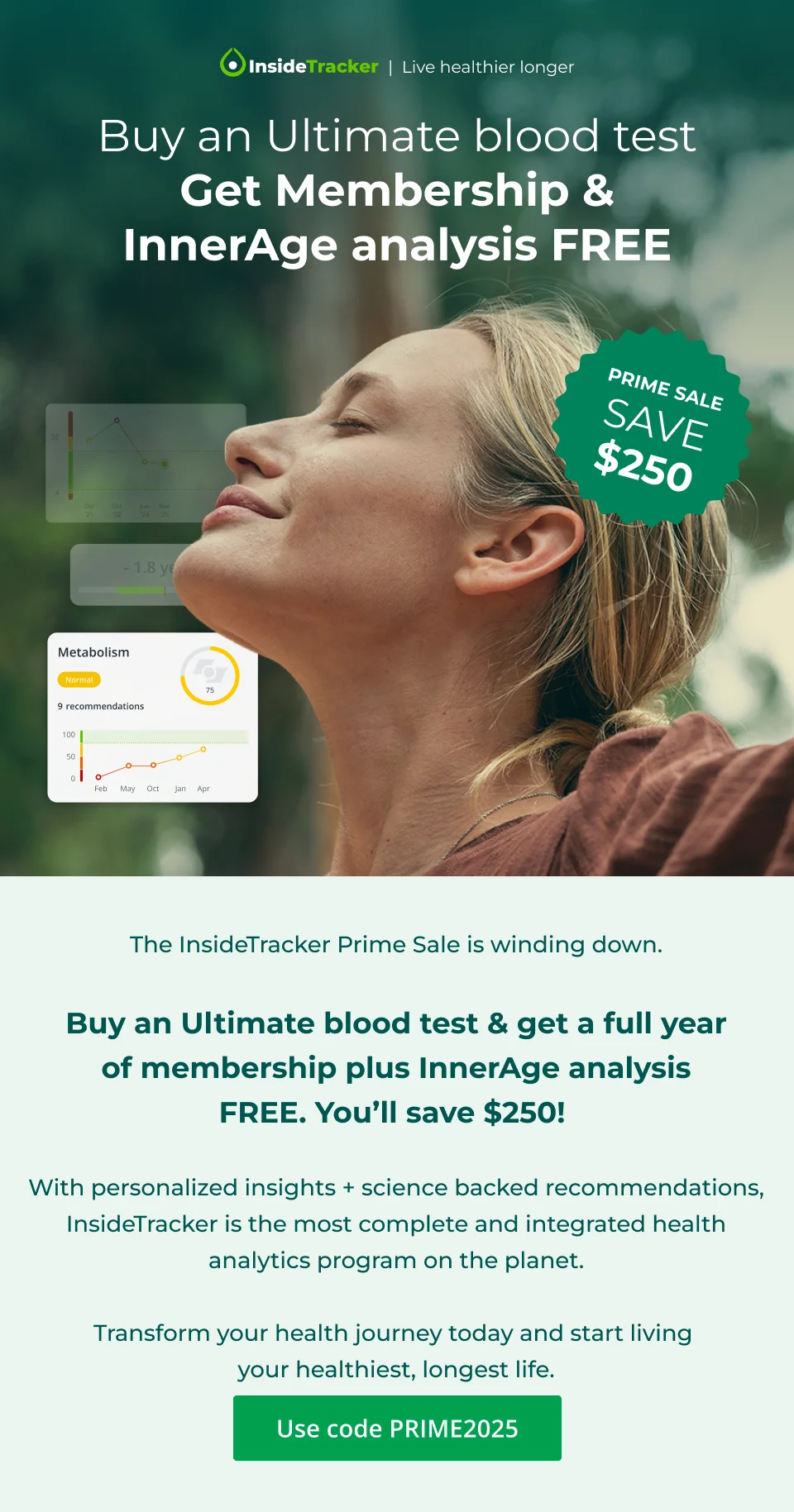 PRIME SALE. Save $250. Buy an Ultimate blood test Get Membership & InnerAge analysis FREE.&nbsp;Use code PRIME2025.The InsideTracker Prime Sale is winding down.  Buy an Ultimate blood test & get a full year of membership plus InnerAge analysis FREE.&nbsp;You’ll&nbsp;save $250!&nbsp;  By integrating your body’s blood, DNA, and fitness tracker data, InsideTracker delivers actionable, science-backed insights.  Transform your health journey today and start living  your healthiest, longest life.