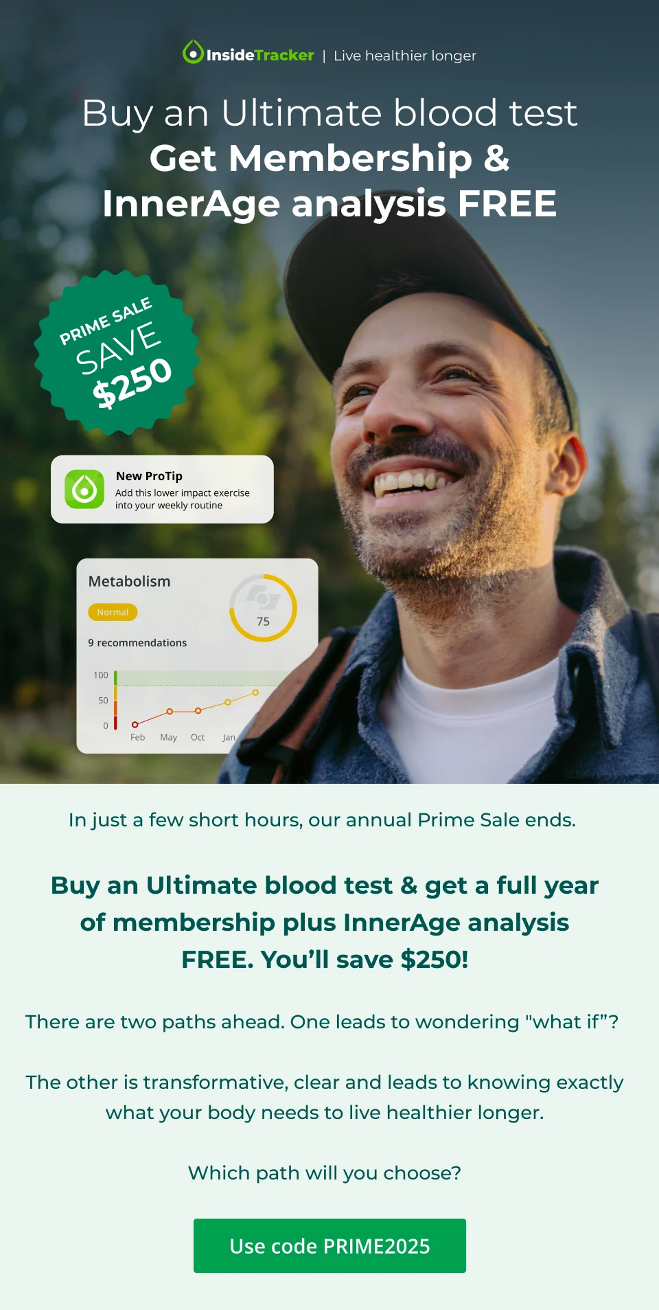 PRIME SALE. Save $250. Buy an Ultimate blood test Get Membership & InnerAge analysis FREE.&nbsp;Use code PRIME2025. There are two paths ahead. One leads to wondering "what if”? The other is transformative, clear and leads to knowing exactly what your body needs to live healthier longer. Which path will you choose?