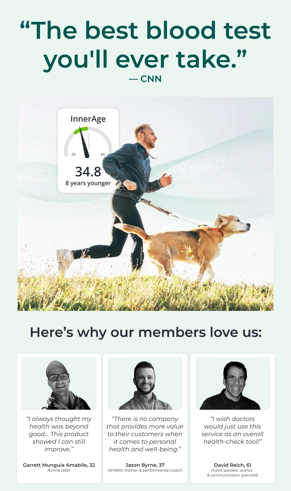 A smiling man in athletic gear runs through a sunlit field with a golden retriever, promoting InsideTracker’s InnerAge blood test. Overlay shows his InnerAge is 34.8 — 8 years younger than his actual age. Below, three customer testimonials from a pilot, performance coach, and author highlight the benefits of personalized health insights. Quote at the top reads: “The best blood test you’ll ever take.” — CNN. Headline: The best blood test you'll ever take — CNN  Visual Description (in-image content): InnerAge: 34.8 8 years younger  Subhead: Why our members trust InsideTracker:  Testimonial 1: “I always thought my health was beyond good. This product showed I can still improve.” — Garrett Munguia Amabile, 32, airline pilot  Testimonial 2: “There is no company that provides more value to their customers when it comes to personal health and well-being.” — Jason Byrne, 37, athletic trainer and performance coach  Testimonial 3: “I wish doctors would just use this service as an overall health-check tool.” — David Reich, 61, public speaker, author, and communication specialist.