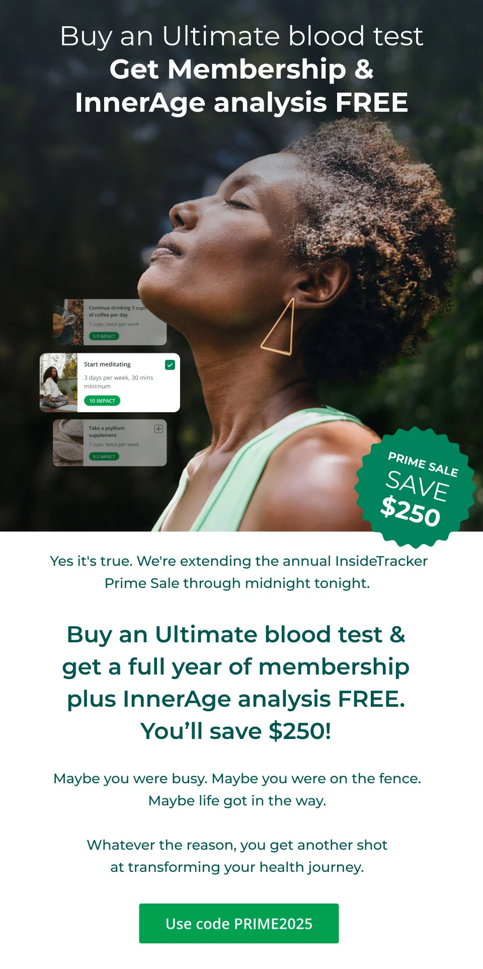 Buy an Ultimate blood test & get a full year of membership plus InnerAge analysis FREE. You'll save $250! Maybe you were busy. Maybe you were on the fence. Maybe life got in the way. Whatever the reason, you get another shot at transforming your health journey. Everyone deserves a second chance. Click here to shop and use code PRIME2025 at checkout. 