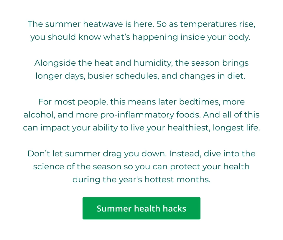 The summer heatwave is here. So as temperatures rise, you should know what’s happening inside your body.   Alongside the heat and humidity, the season brings longer days, busier schedules, and changes in diet.   For most people, this means later bedtimes, more alcohol, and more pro-inflammatory foods. And all of this can impact your ability to live your healthiest, longest life.  Don’t let summer drag you down. Instead, dive into the science of the season so you can protect your health during the year's hottest months. Click here for summer health hacks