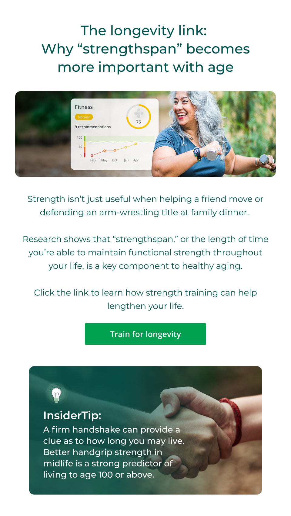 The longevity link:  Why “strengthspan” becomes more important with age - Strength isn’t just useful when helping a friend move or defending an arm-wrestling title at family dinner.&nbsp;  Research shows that “strengthspan,” or the length of time you’re able to maintain functional strength throughout your life, is a key component to healthy aging.  Click the link to learn how strength training can help lengthen your life. Click here to learn more on training for longevity