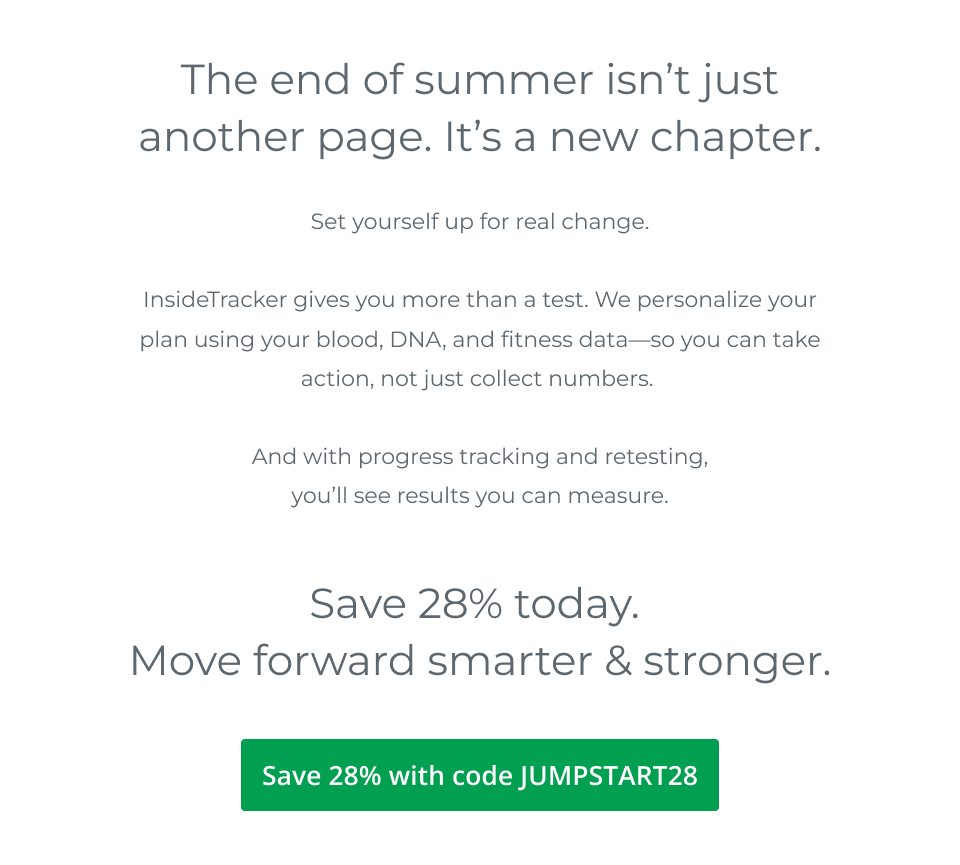 The end of summer isn’t just another page. It’s a new chapter. Set yourself up for real change. InsideTracker gives you more than a test. We personalize your plan using your blood, DNA, and fitness data—so you can take action, not just collect numbers. And with progress tracking and retesting, you’ll see results you can measure. Save 28% today. Move forward smarter & stronger.