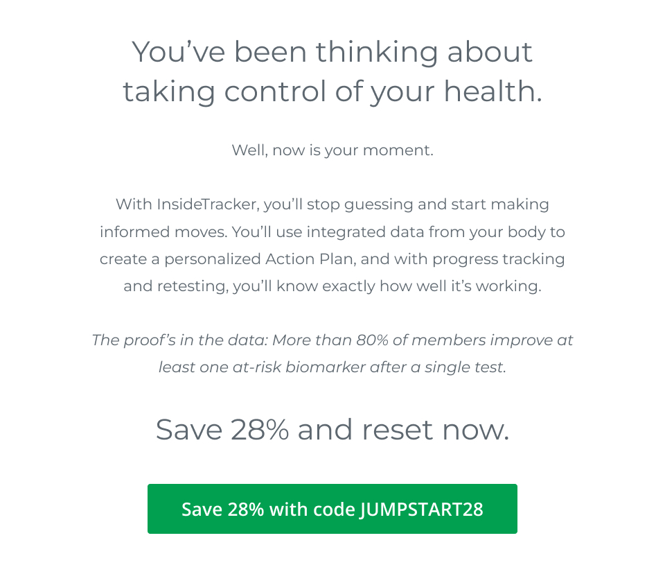 You’ve been thinking about taking control of your health. Well, now is your moment. With InsideTracker, you’ll stop guessing and start making informed moves. You’ll use integrated data from your body to create a personalized Action Plan, and with progress tracking and retesting, you’ll know exactly how well it’s working. The proof’s in the data: More than 80% of members improve key healthspan scores. Save 28% and reset now.  28% off with code JUMPSTART28.