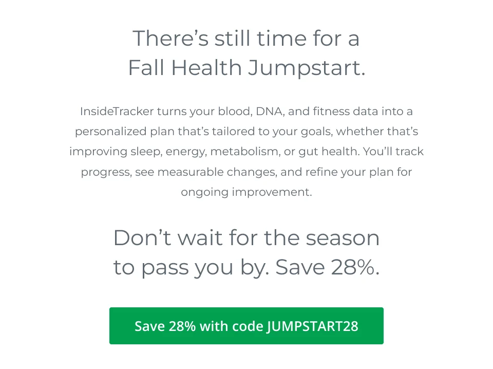 There’s still time for a Fall Health Jumpstart. InsideTracker turns your blood, DNA, and fitness data into a personalized plan that’s tailored to your goals, whether that’s improving sleep, energy, metabolism, or gut health. You’ll track progress, see measurable changes, and refine your plan for ongoing improvement. Don’t wait for the season to pass you by. Save 28%. 28% off with code JUMPSTART28.