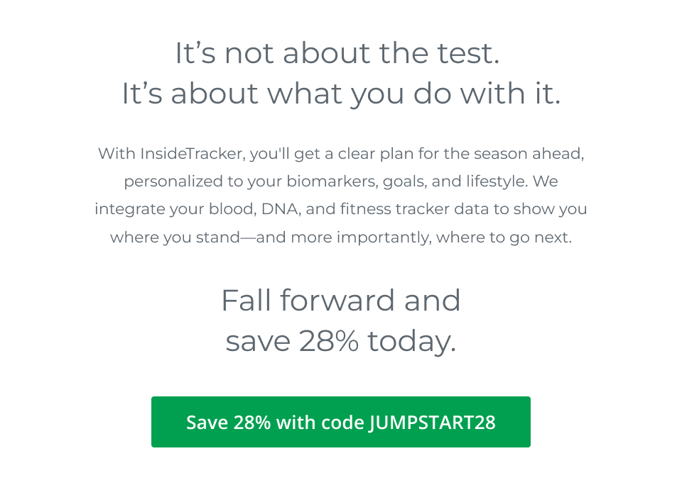 It’s not about the test. It’s about what you do with it. With InsideTracker, you’ll get a clear plan for the season ahead, personalized to your biomarkers, goals, and lifestyle. We integrate your blood, DNA, and fitness tracker data to show you where you stand—and more importantly, where to go next. Fall forward and save 28%. 28% off with code JUMPSTART28. 