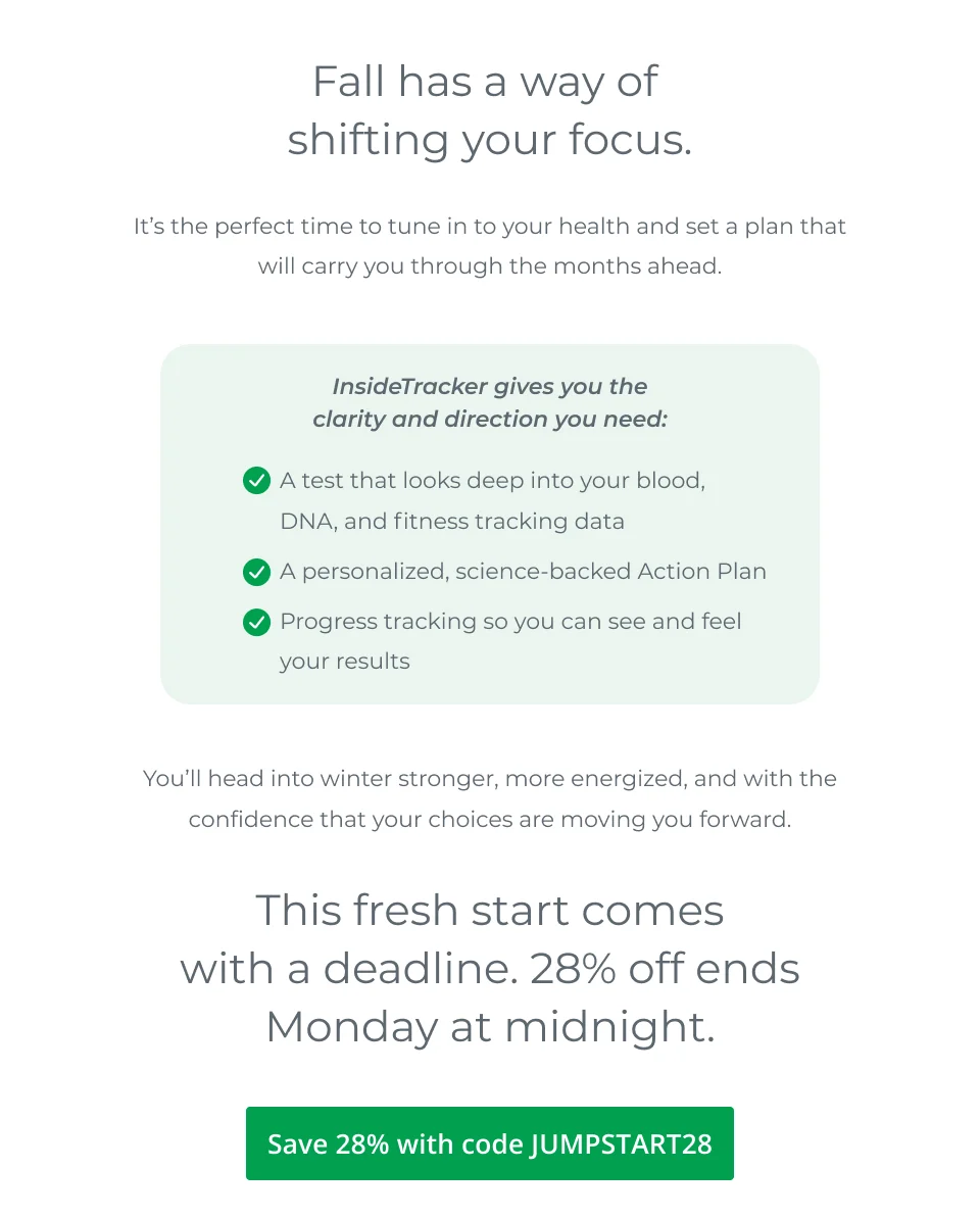 Fall has a way of  shifting your focus.  It’s the perfect time to tune in to your health and set a plan that will carry you through the months ahead.   InsideTracker gives you the clarity and direction you need:         You’ll head into winter stronger, more energized, and with the confidence that your choices are moving you forward.  This fresh start comes with a deadline. 28% off ends Monday at midnight. Save 28% with code JUMPSTART28