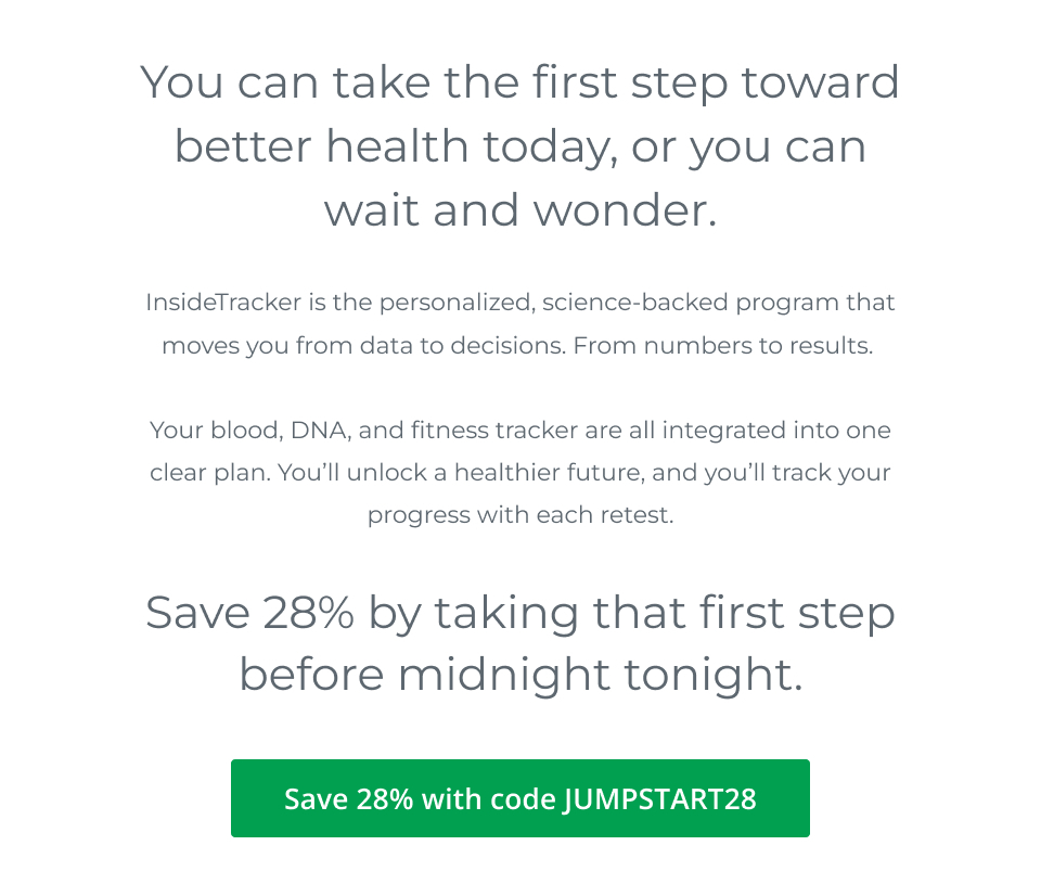 You can take the first step toward better health today, or wait and wonder. InsideTracker is the personalized, science-backed program that moves you from data to decisions. From numbers to results.   Your blood, your DNA, your fitness tracker are all integrated into one clear plan. You’ll see results, and you’ll see progress when you retest.  But it all starts with your first step, and that step must happen before midnight tonight.  CTA: 28% Off with Code JUMPSTART28