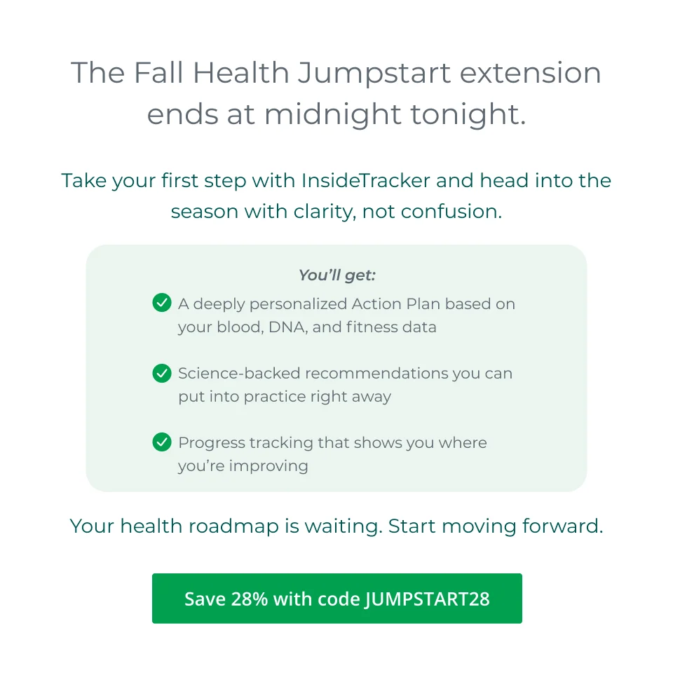The Fall Health Jumpstart extension ends at midnight tonight. Take your first step with InsideTracker now and head into the season with clarity, not confusion.  You’ll get: A deeply personalized Action Plan based on your blood, DNA, and fitness data Science-backed recommendations you can put into practice right away Progress tracking that shows you where you’re improving  Your roadmap is waiting. Start moving forward.