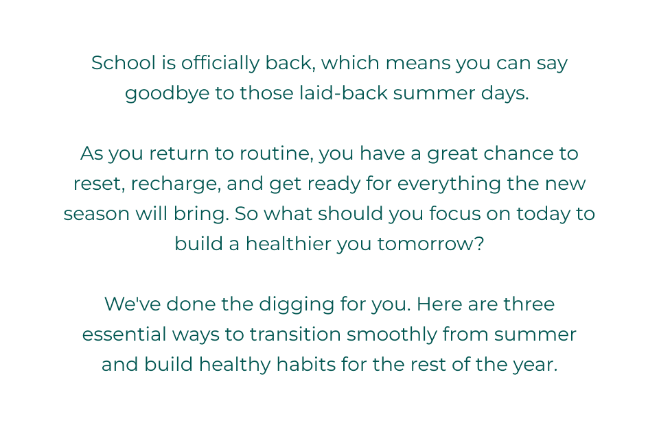 School is officially back, which means you can say goodbye to those laid-back summer days.   As you return to routine, you have a great chance to reset, recharge, and get ready for everything the new season will bring. So what should you focus on today to build a healthier you tomorrow?  We've done the digging for you. Here are three essential ways to transition smoothly from summer and build healthy habits for the rest of the year.