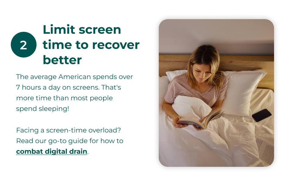 2. Limit screen time to recover better - The average American spends over 7 hours a day on screens. That's more time than most people spend sleeping!   Facing a screen-time overload?  Read our go-to guide for how to combat digital drain.