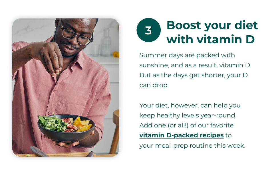 3. Boost your diet with vitamin D - Summer days are packed with sunshine, and as a result, vitamin D. But as the days get shorter, your D can drop.  Your diet, however, can help you keep healthy levels year-round.  Add one (or all!) of our favorite vitamin D-packed recipes to  your meal-prep routine this week.